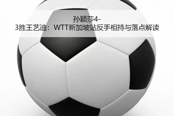 孙颖莎4-3胜王艺迪：WTT新加坡站反手相持与落点解读