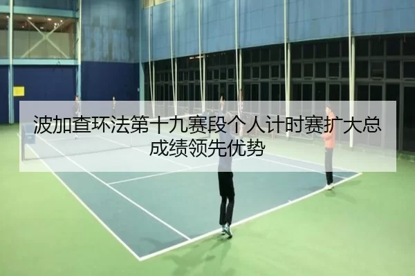 波加查环法第十九赛段个人计时赛扩大总成绩领先优势